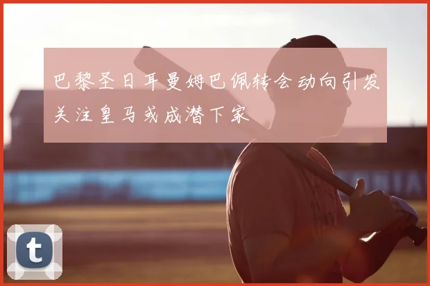 巴黎圣日耳曼姆巴佩转会动向引发关注皇马或成潜下家