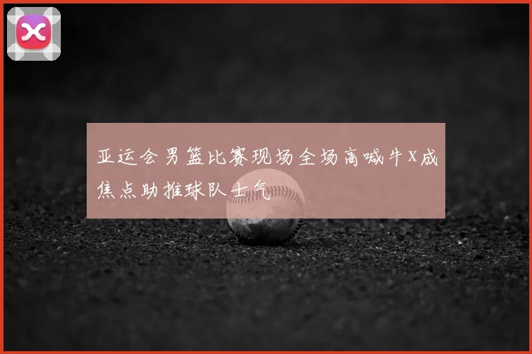 亚运会男篮比赛现场全场高喊牛x成焦点助推球队士气