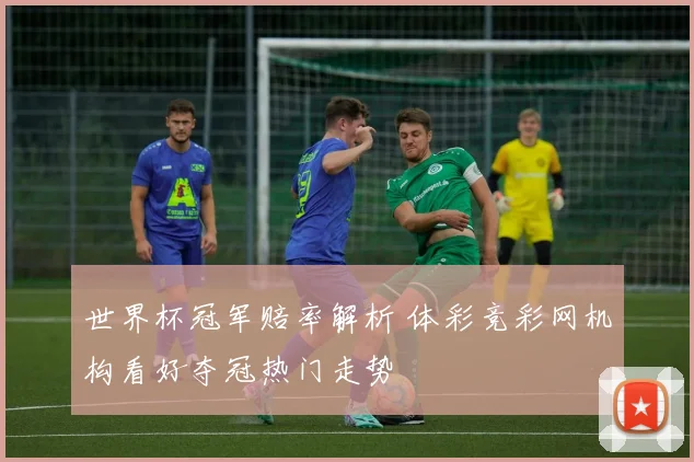 世界杯冠军赔率解析 体彩竞彩网机构看好夺冠热门走势