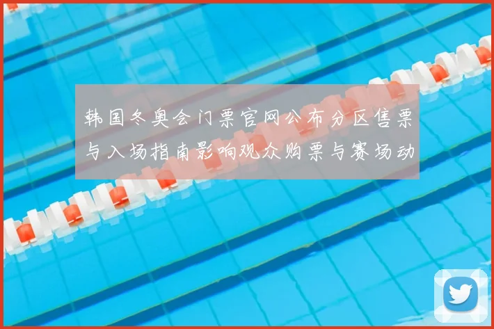 韩国冬奥会门票官网公布分区售票与入场指南影响观众购票与赛场动线