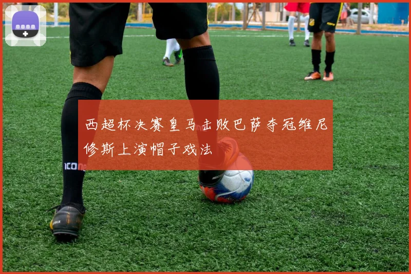 西超杯决赛皇马击败巴萨夺冠维尼修斯上演帽子戏法
