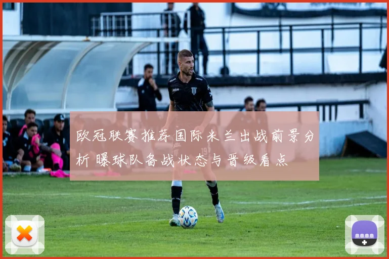 欧冠联赛推荐国际米兰出战前景分析 曝球队备战状态与晋级看点