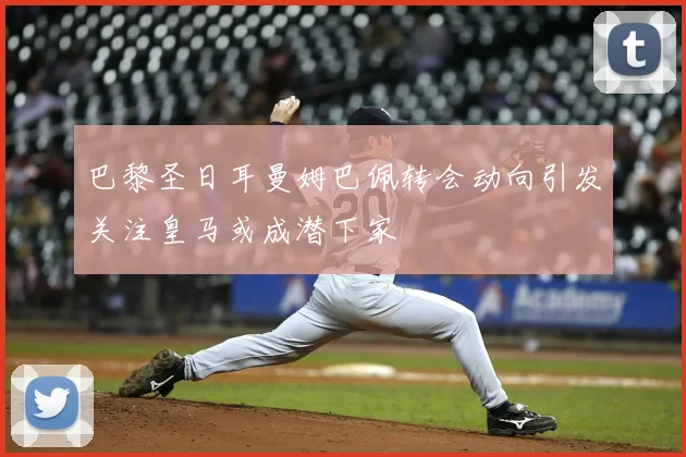 巴黎圣日耳曼姆巴佩转会动向引发关注皇马或成潜下家