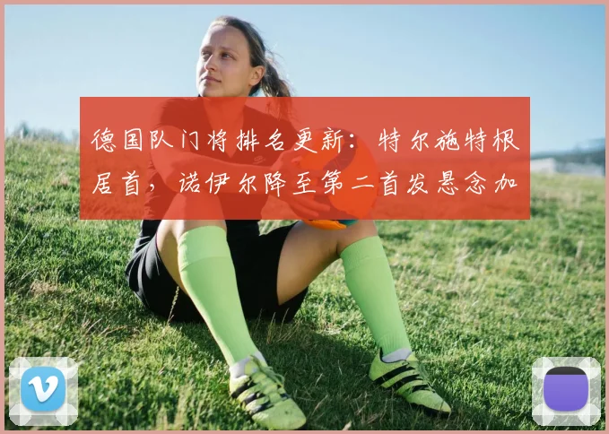 德国队门将排名更新:特尔施特根居首,诺伊尔降至第二首发悬念加剧