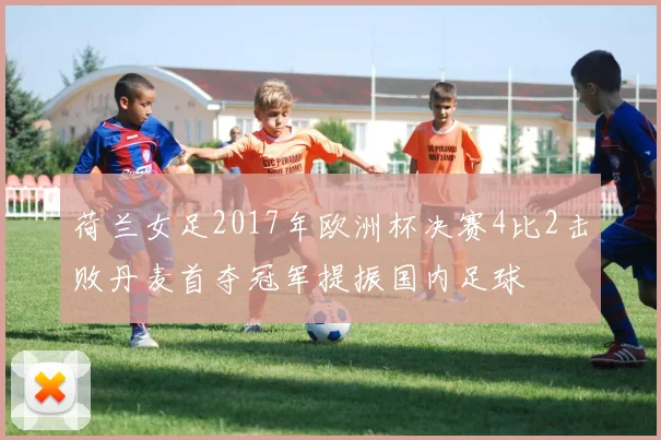 荷兰女足2017年欧洲杯决赛4比2击败丹麦首夺冠军提振国内足球