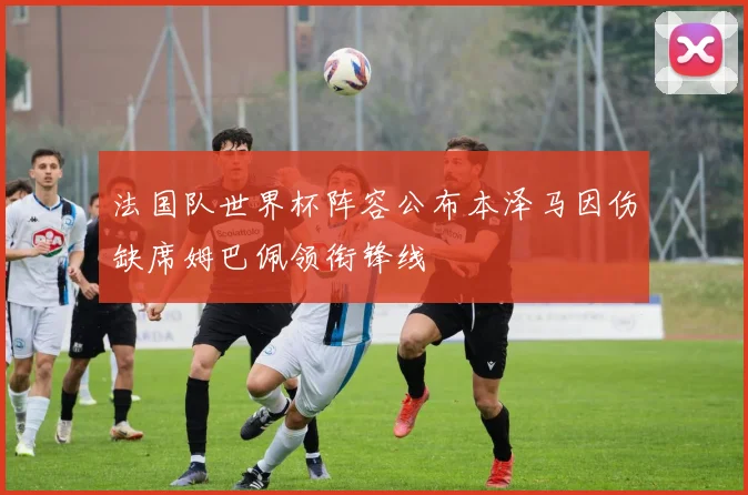 法国队世界杯阵容公布本泽马因伤缺席姆巴佩领衔锋线