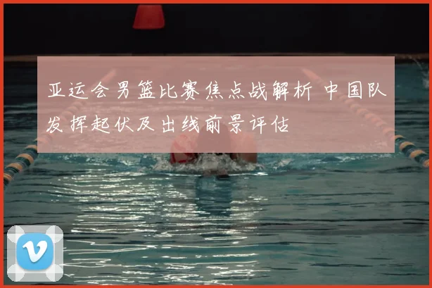 亚运会男篮比赛焦点战解析 中国队发挥起伏及出线前景评估