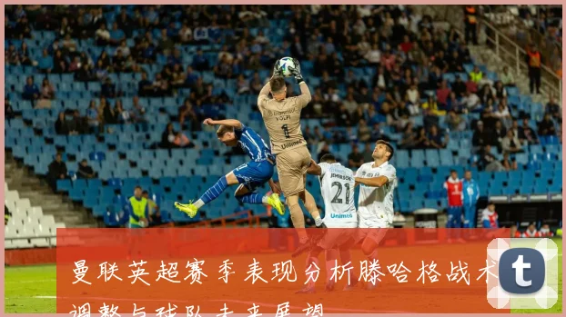 曼联英超赛季表现分析滕哈格战术调整与球队未来展望
