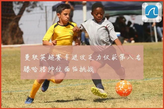 曼联英超赛季进攻乏力仅获第八名滕哈格帅位面临挑战