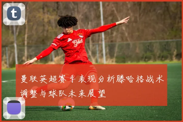 曼联英超赛季表现分析滕哈格战术调整与球队未来展望
