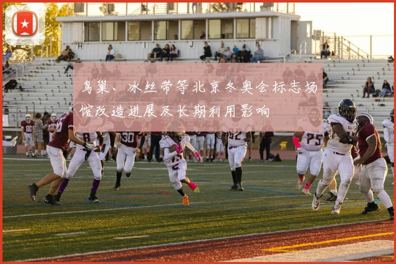 鸟巢、冰丝带等北京冬奥会标志场馆改造进展及长期利用影响