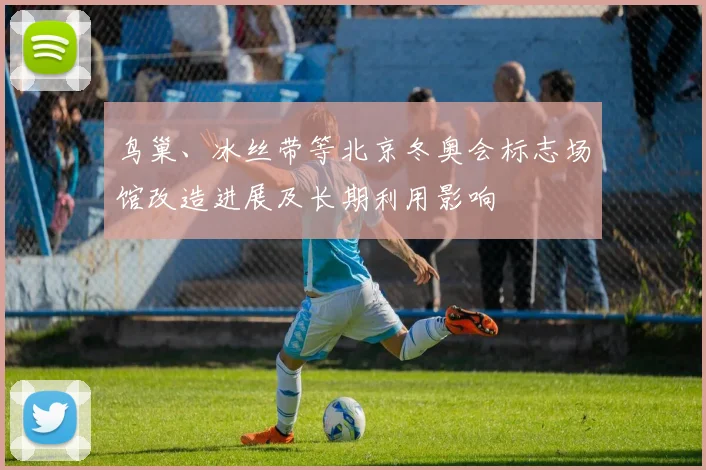 鸟巢、冰丝带等北京冬奥会标志场馆改造进展及长期利用影响