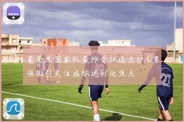 葡萄牙国家队最帅哥评选出炉 C罗领衔引关注成球迷讨论焦点