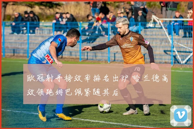 欧冠射手榜效率排名出炉 哈兰德高效领跑姆巴佩紧随其后