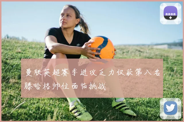 曼联英超赛季进攻乏力仅获第八名滕哈格帅位面临挑战