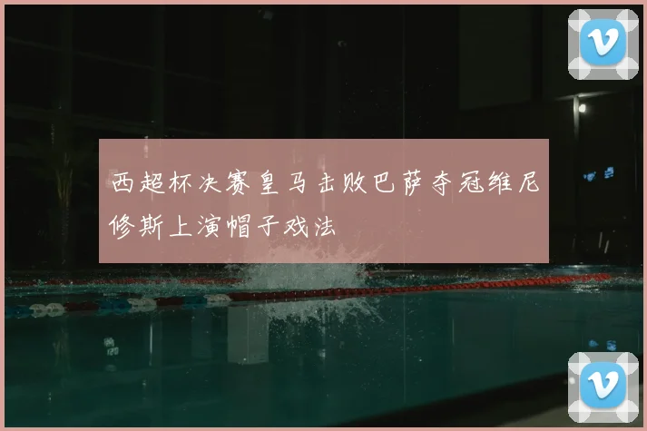 西超杯决赛皇马击败巴萨夺冠维尼修斯上演帽子戏法