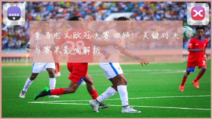 皇马尤文欧冠决赛回顾:关键对决与赛果影响解析
