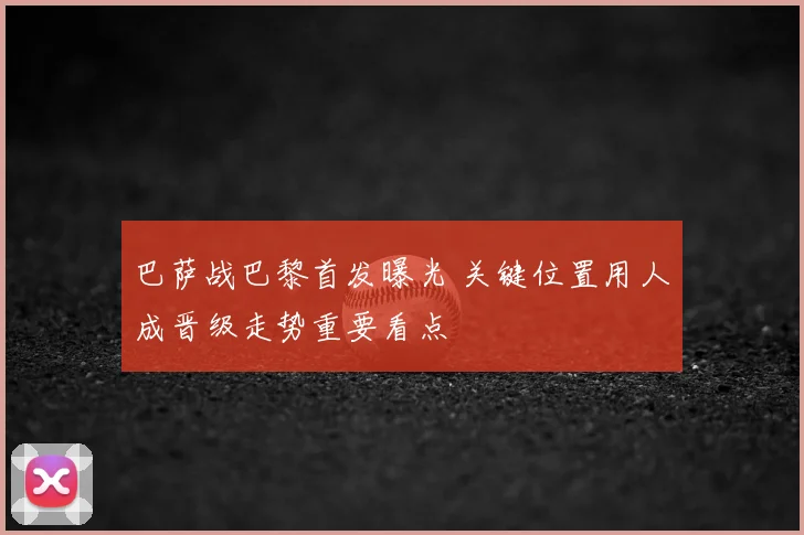 巴萨战巴黎首发曝光 关键位置用人成晋级走势重要看点