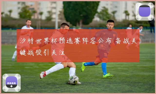 沙特世界杯预选赛阵容公布 备战关键战役引关注