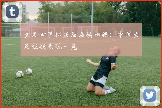 女足世界杯历届成绩回顾：中国女足征战表现一览