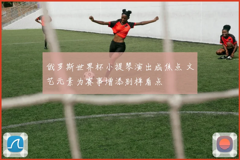俄罗斯世界杯小提琴演出成焦点 文艺元素为赛事增添别样看点
