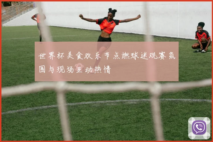 世界杯美食欢乐节点燃球迷观赛氛围与现场互动热情